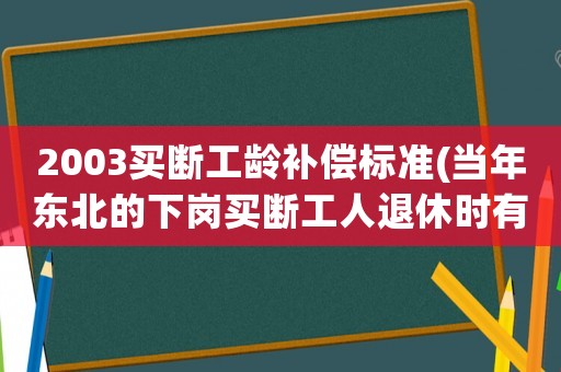 2003買(mǎi)斷工齡補(bǔ)償標(biāo)準(zhǔn)(當(dāng)年?yáng)|北的下崗買(mǎi)斷工人退休時(shí)有什么照顧或福利嗎)