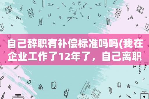 自己辭職有補償標(biāo)準(zhǔn)嗎嗎(我在企業(yè)工作了12年了，自己離職有補償嗎？)
