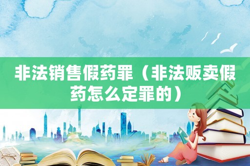 非法銷售假藥罪（非法販賣假藥怎么定罪的）