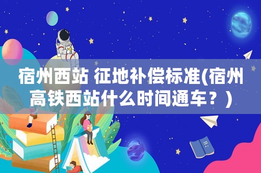 宿州西站 征地補(bǔ)償標(biāo)準(zhǔn)(宿州高鐵西站什么時(shí)間通車？)