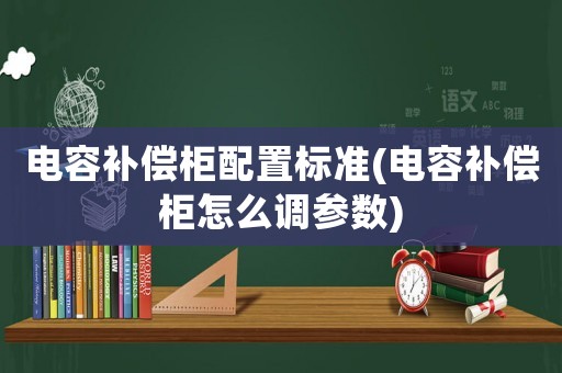 電容補(bǔ)償柜配置標(biāo)準(zhǔn)(電容補(bǔ)償柜怎么調(diào)參數(shù))