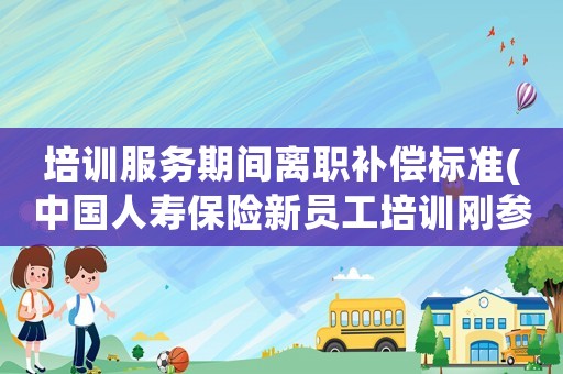 培訓(xùn)服務(wù)期間離職補償標(biāo)準(zhǔn)(中國人壽保險新員工培訓(xùn)剛參加完就因為別的理由離職，但公司要我賠償培訓(xùn)費，我該賠么？)