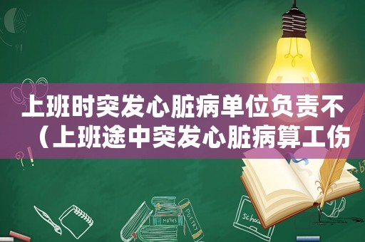 上班時突發(fā)心臟病單位負(fù)責(zé)不（上班途中突發(fā)心臟病算工傷嗎）