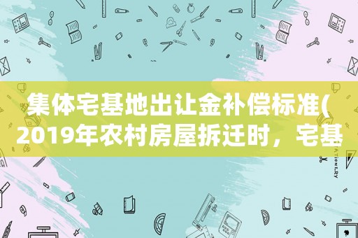 集體宅基地出讓金補(bǔ)償標(biāo)準(zhǔn)(2019年農(nóng)村房屋拆遷時(shí)，宅基地和地上房屋是否應(yīng)該分別計(jì)算補(bǔ)償？)