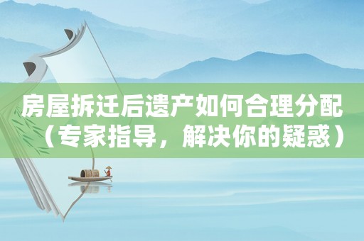 房屋拆遷后遺產(chǎn)如何合理分配（專家指導(dǎo)，解決你的疑惑）