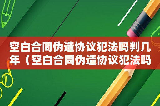 空白合同偽造協(xié)議犯法嗎判幾年（空白合同偽造協(xié)議犯法嗎）