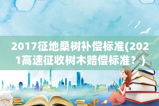 2017征地桑樹(shù)補(bǔ)償標(biāo)準(zhǔn)(2021高速征收樹(shù)木賠償標(biāo)準(zhǔn)？)
