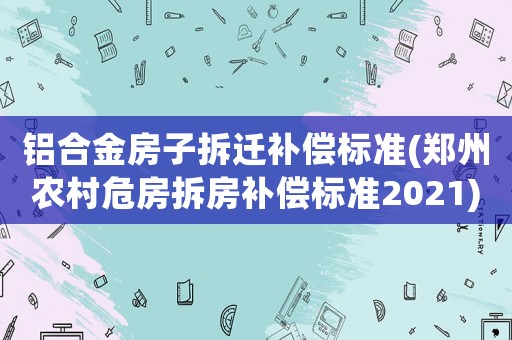 鋁合金房子拆遷補(bǔ)償標(biāo)準(zhǔn)(鄭州農(nóng)村危房拆房補(bǔ)償標(biāo)準(zhǔn)2021)