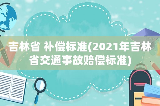 吉林省 補(bǔ)償標(biāo)準(zhǔn)(2021年吉林省交通事故賠償標(biāo)準(zhǔn))