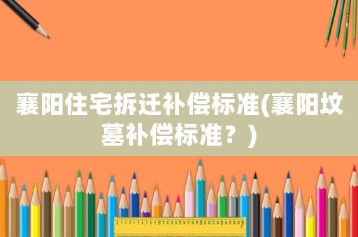 襄陽(yáng)住宅拆遷補(bǔ)償標(biāo)準(zhǔn)(襄陽(yáng)墳?zāi)寡a(bǔ)償標(biāo)準(zhǔn)？)