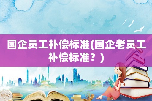 國(guó)企員工補(bǔ)償標(biāo)準(zhǔn)(國(guó)企老員工補(bǔ)償標(biāo)準(zhǔn)？)