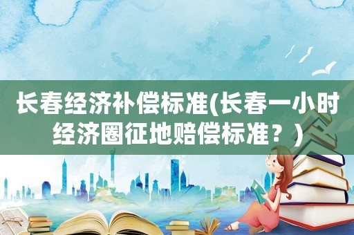 長春經(jīng)濟(jì)補償標(biāo)準(zhǔn)(長春一小時經(jīng)濟(jì)圈征地賠償標(biāo)準(zhǔn)？)