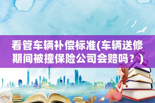 看管車輛補償標(biāo)準(zhǔn)(車輛送修期間被撞保險公司會賠嗎？)