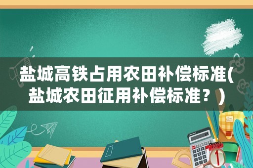 鹽城高鐵占用農(nóng)田補(bǔ)償標(biāo)準(zhǔn)(鹽城農(nóng)田征用補(bǔ)償標(biāo)準(zhǔn)？)