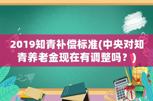 2019知青補(bǔ)償標(biāo)準(zhǔn)(中央對(duì)知青養(yǎng)老金現(xiàn)在有調(diào)整嗎？)