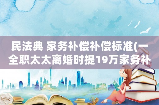 民法典 家務(wù)補償補償標準(一全職太太離婚時提19萬家務(wù)補償，法院判補1.5萬是不是太少了？)