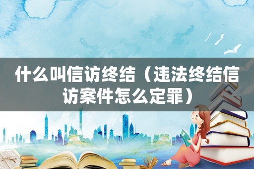 什么叫信訪終結(jié)（違法終結(jié)信訪案件怎么定罪）