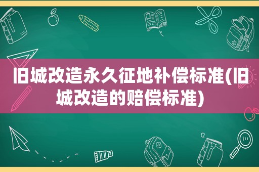 舊城改造永久征地補(bǔ)償標(biāo)準(zhǔn)(舊城改造的賠償標(biāo)準(zhǔn))