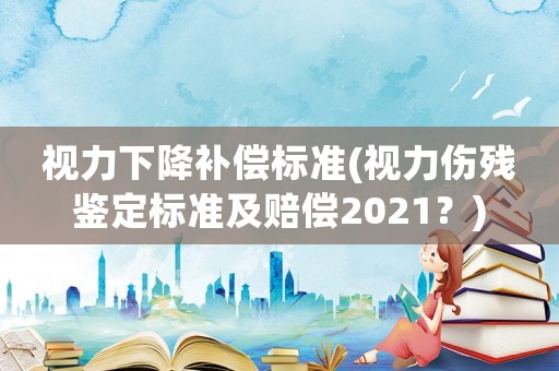 視力下降補(bǔ)償標(biāo)準(zhǔn)(視力傷殘鑒定標(biāo)準(zhǔn)及賠償2021？)