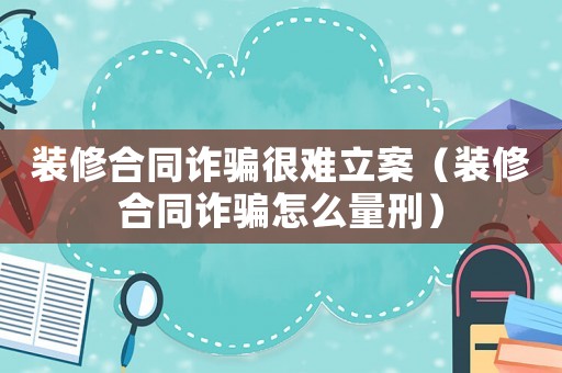 裝修合同詐騙很難立案（裝修合同詐騙怎么量刑）