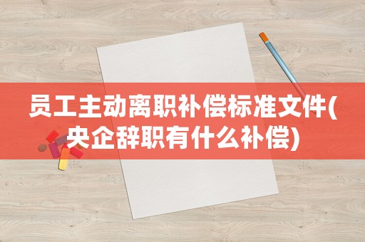 員工主動(dòng)離職補(bǔ)償標(biāo)準(zhǔn)文件(央企辭職有什么補(bǔ)償)