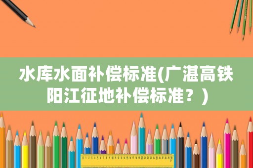 水庫水面補(bǔ)償標(biāo)準(zhǔn)(廣湛高鐵陽江征地補(bǔ)償標(biāo)準(zhǔn)？)