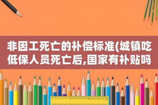 非因工死亡的補(bǔ)償標(biāo)準(zhǔn)(城鎮(zhèn)吃低保人員死亡后,國(guó)家有補(bǔ)貼嗎？)