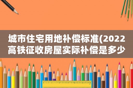 城市住宅用地補(bǔ)償標(biāo)準(zhǔn)(2022高鐵征收房屋實(shí)際補(bǔ)償是多少？)