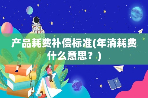 產(chǎn)品耗費補償標(biāo)準(zhǔn)(年消耗費什么意思？)