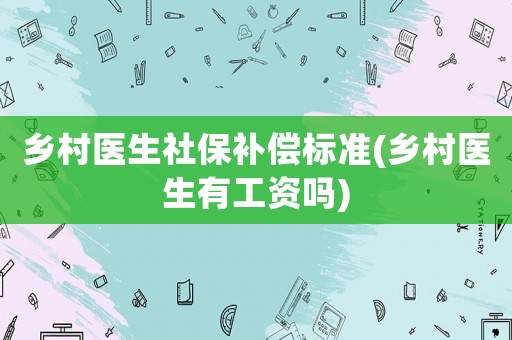 鄉(xiāng)村醫(yī)生社保補(bǔ)償標(biāo)準(zhǔn)(鄉(xiāng)村醫(yī)生有工資嗎)