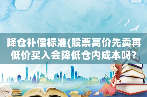 降倉(cāng)補(bǔ)償標(biāo)準(zhǔn)(股票高價(jià)先賣再低價(jià)買入會(huì)降低倉(cāng)內(nèi)成本嗎？)