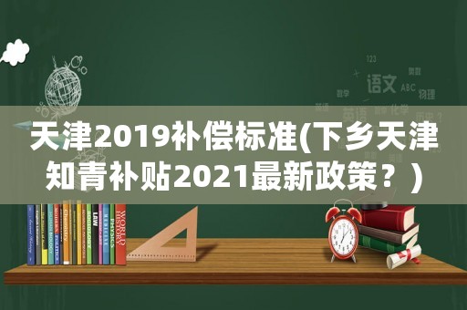 天津2019補償標(biāo)準(zhǔn)(下鄉(xiāng)天津知青補貼2021最新政策？)