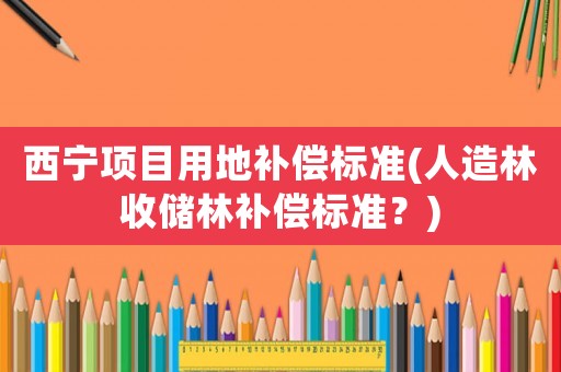 西寧項(xiàng)目用地補(bǔ)償標(biāo)準(zhǔn)(人造林收儲(chǔ)林補(bǔ)償標(biāo)準(zhǔn)？)