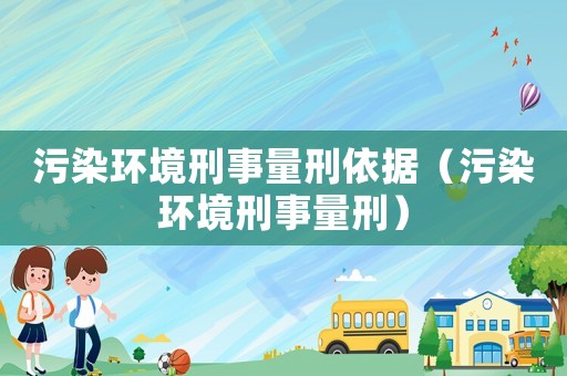 污染環(huán)境刑事量刑依據(jù)（污染環(huán)境刑事量刑）