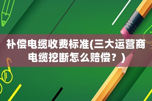 補(bǔ)償電纜收費(fèi)標(biāo)準(zhǔn)(三大運(yùn)營(yíng)商電纜挖斷怎么賠償？)