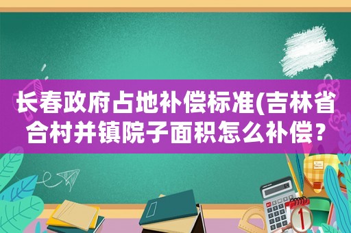 長春政府占地補償標準(吉林省合村并鎮(zhèn)院子面積怎么補償？)