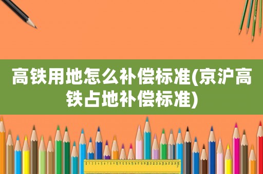 高鐵用地怎么補(bǔ)償標(biāo)準(zhǔn)(京滬高鐵占地補(bǔ)償標(biāo)準(zhǔn))