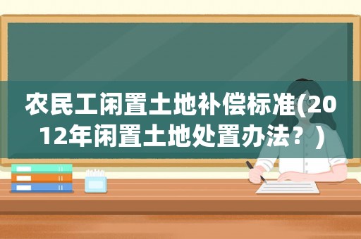農(nóng)民工閑置土地補償標(biāo)準(zhǔn)(2012年閑置土地處置辦法？)