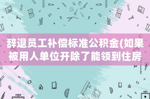 辭退員工補償標準公積金(如果被用人單位開除了能領到住房公積金嗎？)
