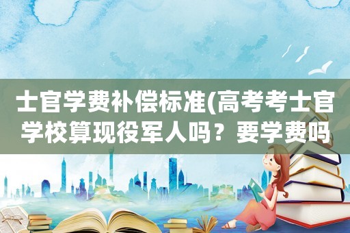 士官學(xué)費(fèi)補(bǔ)償標(biāo)準(zhǔn)(高考考士官學(xué)校算現(xiàn)役軍人嗎？要學(xué)費(fèi)嗎？)