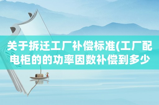 關(guān)于拆遷工廠補(bǔ)償標(biāo)準(zhǔn)(工廠配電柜的的功率因數(shù)補(bǔ)償?shù)蕉嗌俸线m？要到0.99還是剛過(guò)0.90就好？為什么？)