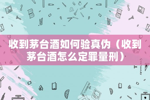 收到茅臺酒如何驗真?zhèn)危ㄊ盏矫┡_酒怎么定罪量刑）