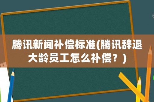 騰訊新聞補償標準(騰訊辭退大齡員工怎么補償？)