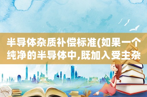 半導(dǎo)體雜質(zhì)補償標準(如果一個純凈的半導(dǎo)體中,既加入受主雜質(zhì),又加入施主雜質(zhì),它會變成P型半導(dǎo)體還是N型半導(dǎo)體？)