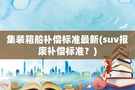 集裝箱船補(bǔ)償標(biāo)準(zhǔn)最新(suv報(bào)廢補(bǔ)償標(biāo)準(zhǔn)？)