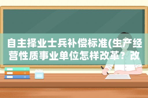 自主擇業(yè)士兵補(bǔ)償標(biāo)準(zhǔn)(生產(chǎn)經(jīng)營性質(zhì)事業(yè)單位怎樣改革？改革人員經(jīng)濟(jì)補(bǔ)償標(biāo)準(zhǔn)是什么？)