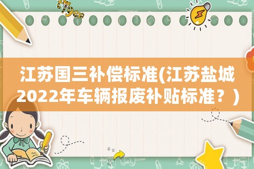 江蘇國三補償標準(江蘇鹽城2022年車輛報廢補貼標準？)