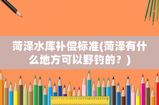菏澤水庫(kù)補(bǔ)償標(biāo)準(zhǔn)(菏澤有什么地方可以野釣的？)