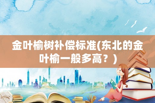 金葉榆樹(shù)補(bǔ)償標(biāo)準(zhǔn)(東北的金葉榆一般多高？)