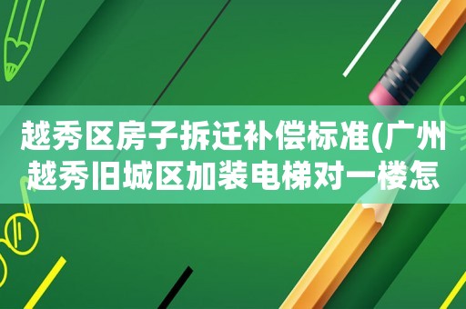 越秀區(qū)房子拆遷補償標準(廣州越秀舊城區(qū)加裝電梯對一樓怎樣賠償)